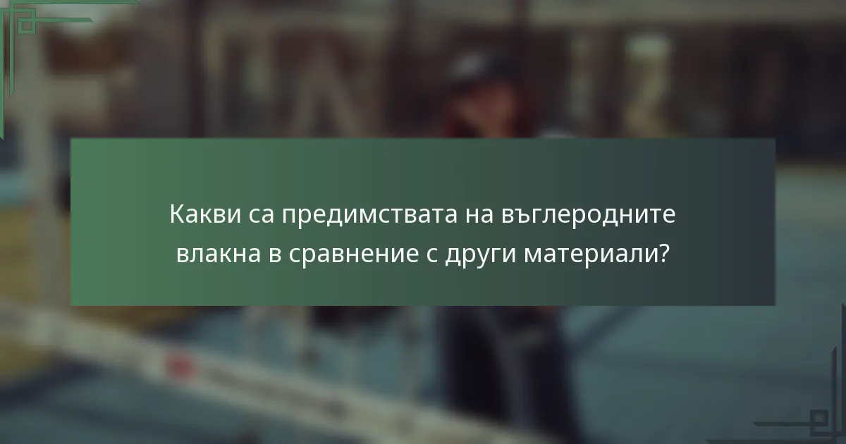 Какви са предимствата на въглеродните влакна в сравнение с други материали?